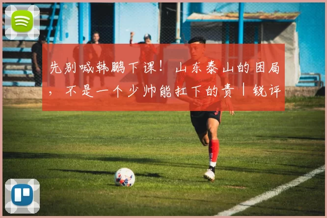 先别喊韩鹏下课！山东泰山的困局，不是一个少帅能扛下的责｜锐评