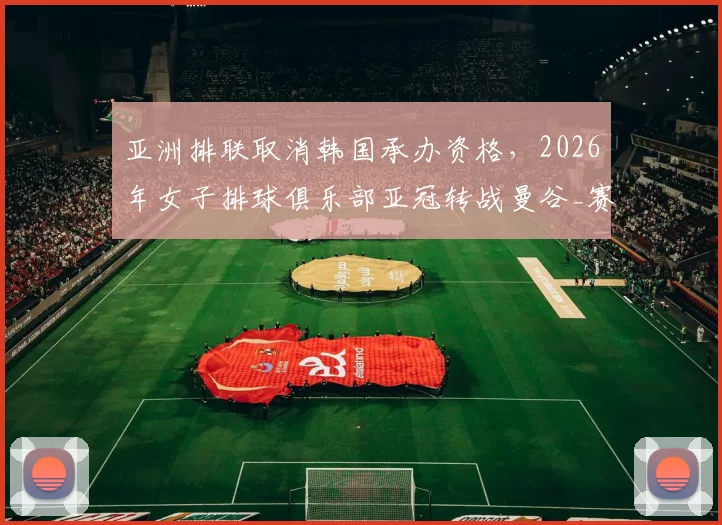 亚洲排联取消韩国承办资格，2026年女子排球俱乐部亚冠转战曼谷_赛事_仁川_参赛