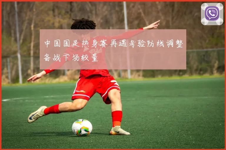 中国国足热身赛再遇考验防线调整备战下场较量