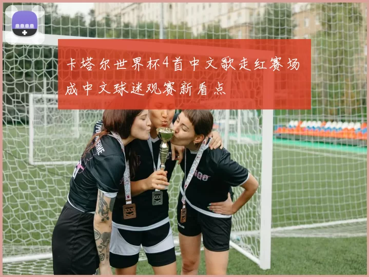卡塔尔世界杯4首中文歌走红赛场 成中文球迷观赛新看点