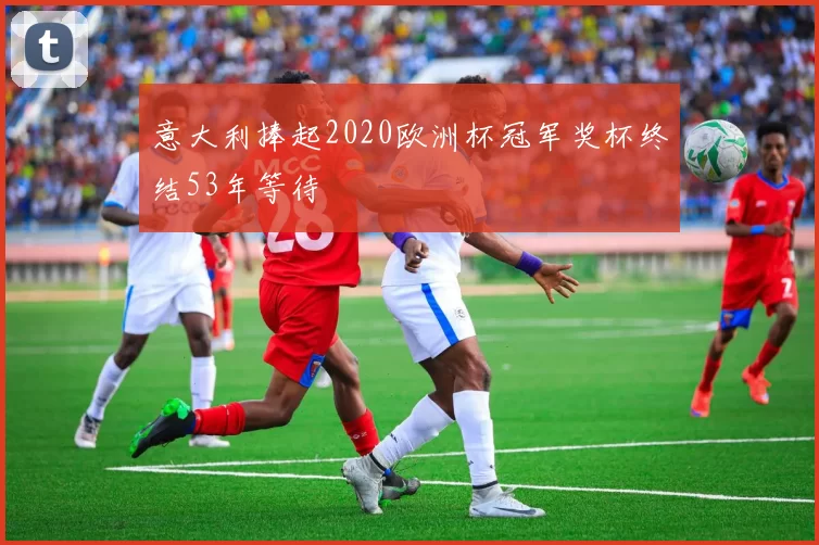 意大利捧起2020欧洲杯冠军奖杯终结53年等待