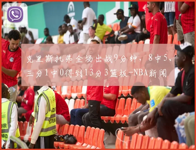 克里斯托弗全场出战9分钟，8中5、三分1中0得到13分3篮板-NBA新闻