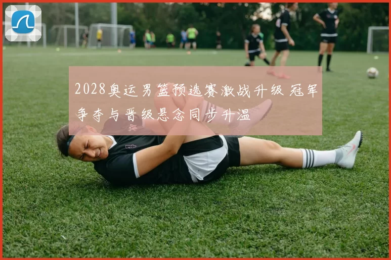 2028奥运男篮预选赛激战升级 冠军争夺与晋级悬念同步升温