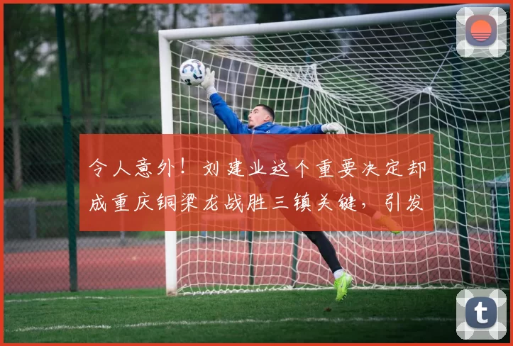 令人意外！刘建业这个重要决定却成重庆铜梁龙战胜三镇关键，引发广泛热议_中超_球员_教练