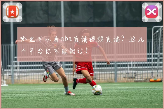哪里可以看nba直播视频直播？这几个平台你不能错过！