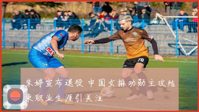 朱婷宣布退役 中国女排功勋主攻结束职业生涯引关注